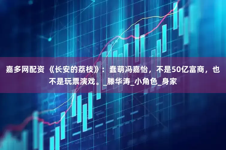 嘉多网配资 《长安的荔枝》：蠢萌冯嘉怡，不是50亿富商，也不是玩票演戏。_滕华涛_小角色_身家
