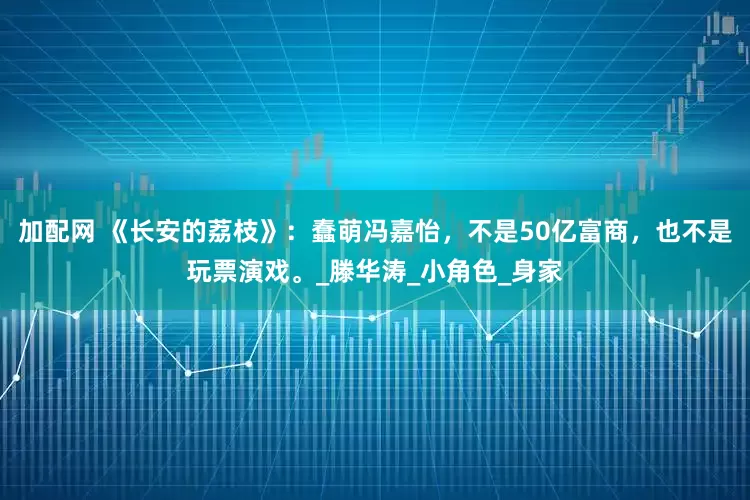 加配网 《长安的荔枝》：蠢萌冯嘉怡，不是50亿富商，也不是玩票演戏。_滕华涛_小角色_身家