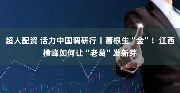 超人配资 活力中国调研行丨葛根生“金”！江西横峰如何让“老葛”发新芽
