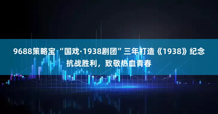 9688策略宝 “国戏·1938剧团”三年打造《1938》纪念抗战胜利，致敬热血青春