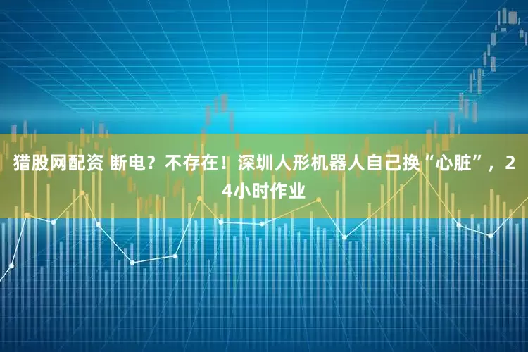 猎股网配资 断电？不存在！深圳人形机器人自己换“心脏”，24小时作业