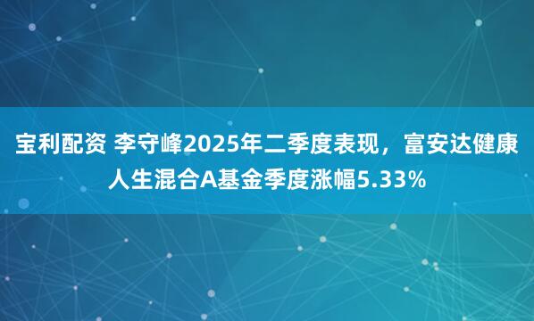 宝利配资 李守峰2025年二季度表现，富安达健康人生混合A基金季度涨幅5.33%
