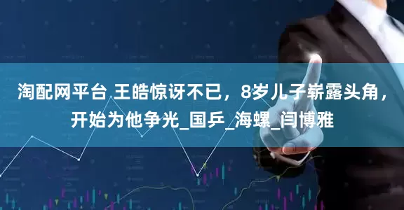 淘配网平台 王皓惊讶不已，8岁儿子崭露头角，开始为他争光_国乒_海螺_闫博雅
