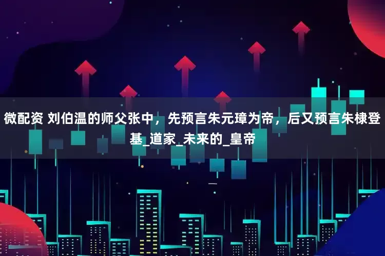 微配资 刘伯温的师父张中，先预言朱元璋为帝，后又预言朱棣登基_道家_未来的_皇帝