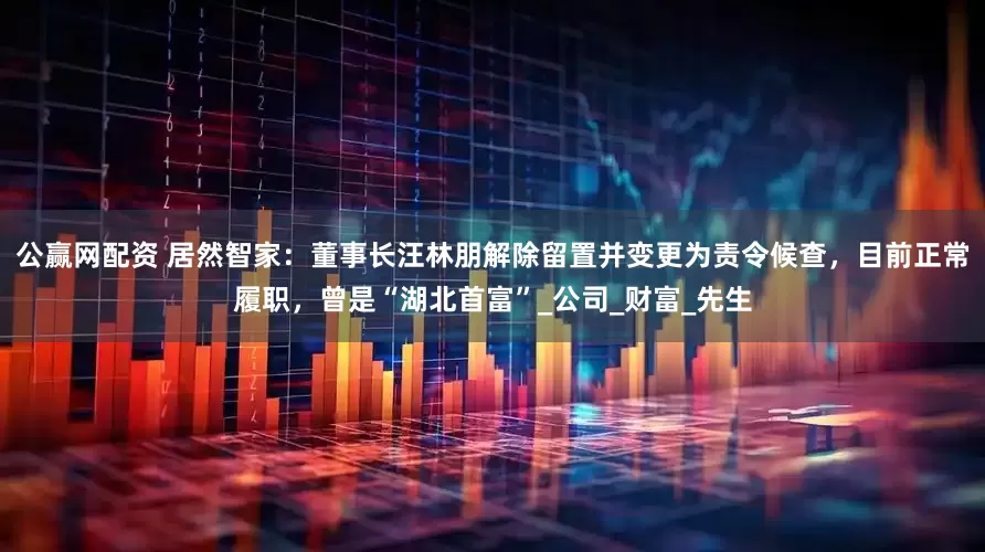 公赢网配资 居然智家：董事长汪林朋解除留置并变更为责令候查，目前正常履职，曾是“湖北首富”_公司_财富_先生