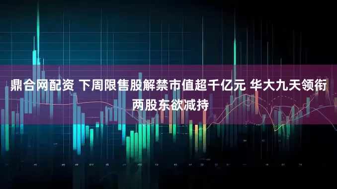 鼎合网配资 下周限售股解禁市值超千亿元 华大九天领衔 两股东欲减持
