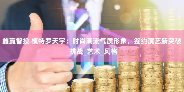 鑫赢智投 模特罗天宇；时尚潮流气质形象，签约演艺新突破_挑战_艺术_风格