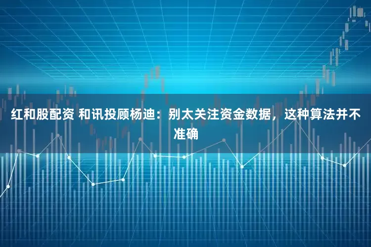 红和股配资 和讯投顾杨迪：别太关注资金数据，这种算法并不准确