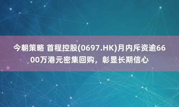 今朝策略 首程控股(0697.HK)月内斥资逾6600万港元密集回购，彰显长期信心