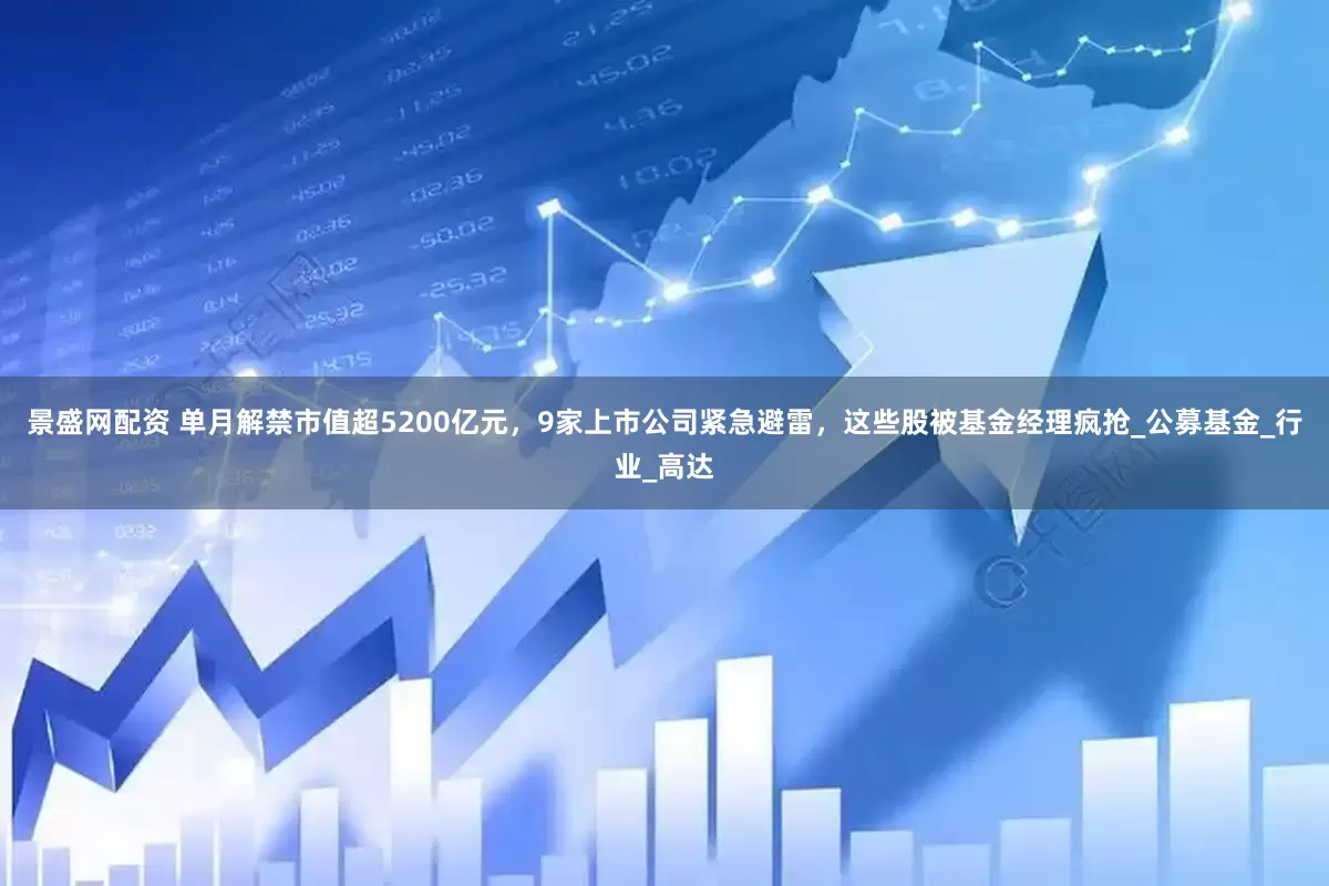景盛网配资 单月解禁市值超5200亿元，9家上市公司紧急避雷，这些股被基金经理疯抢_公募基金_行业_高达
