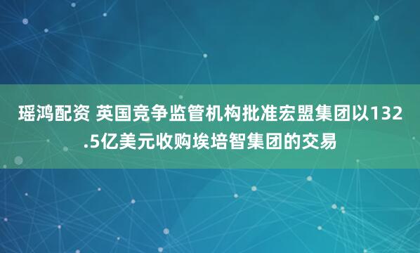 瑶鸿配资 英国竞争监管机构批准宏盟集团以132.5亿美元收购埃培智集团的交易