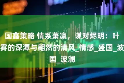 国鑫策略 情系萧凛，谋对烬明：叶夕雾的深潭与翩然的清风_情感_盛国_波澜