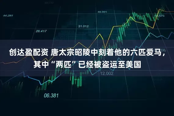 创达盈配资 唐太宗昭陵中刻着他的六匹爱马，其中“两匹”已经被盗运至美国