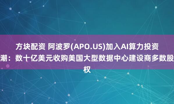 方块配资 阿波罗(APO.US)加入AI算力投资热潮：数十亿美元收购美国大型数据中心建设商多数股权