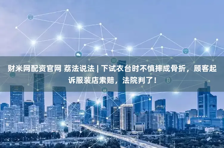 财米网配资官网 荔法说法 | 下试衣台时不慎摔成骨折，顾客起诉服装店索赔，法院判了！