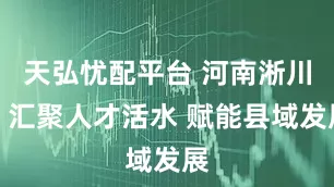 天弘忧配平台 河南淅川：汇聚人才活水 赋能县域发展