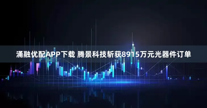 涌融优配APP下载 腾景科技斩获8915万元光器件订单
