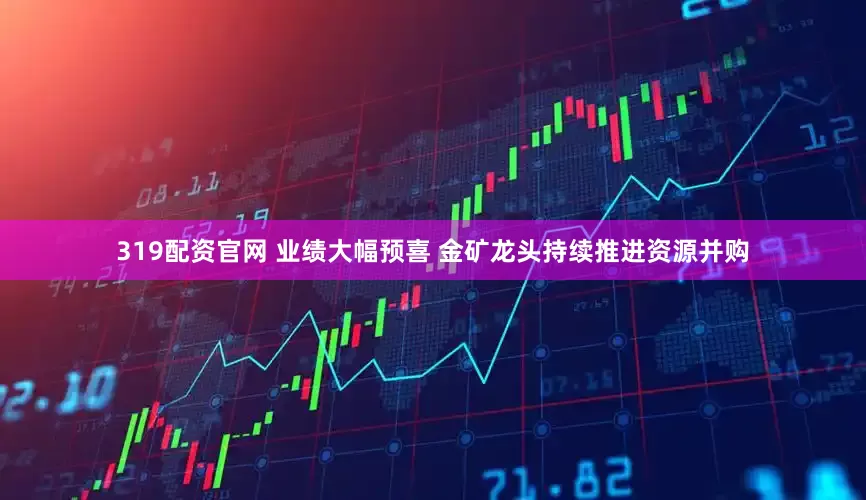 319配资官网 业绩大幅预喜 金矿龙头持续推进资源并购