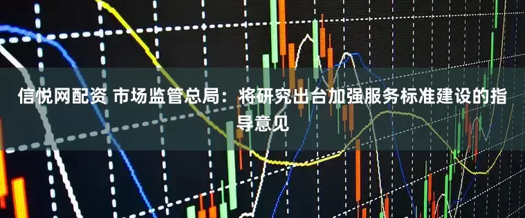 信悦网配资 市场监管总局：将研究出台加强服务标准建设的指导意见